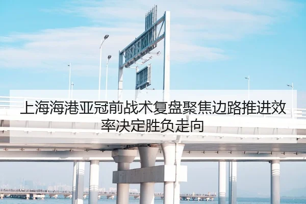 上海海港亚冠前战术复盘聚焦边路推进效率决定胜负走向